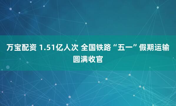 万宝配资 1.51亿人次 全国铁路“五一”假期运输圆满收官