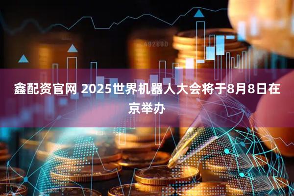 鑫配资官网 2025世界机器人大会将于8月8日在京举办