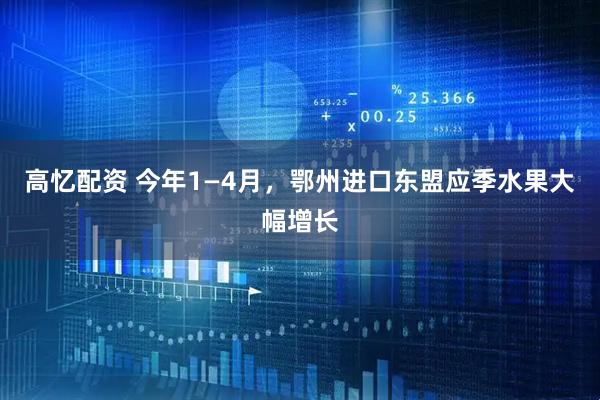 高忆配资 今年1—4月，鄂州进口东盟应季水果大幅增长