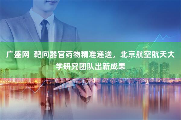 广盛网  靶向器官药物精准递送，北京航空航天大学研究团队出新成果