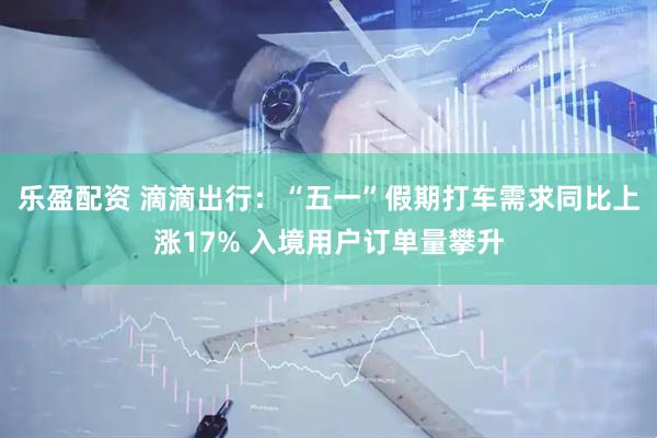 乐盈配资 滴滴出行：“五一”假期打车需求同比上涨17% 入境用户订单量攀升