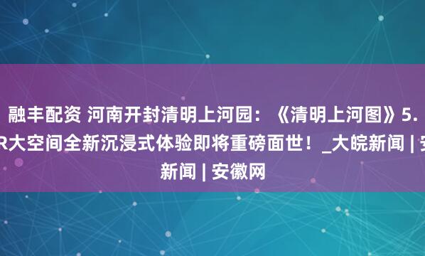融丰配资 河南开封清明上河园：《清明上河图》5.0版VR大空间全新沉浸式体验即将重磅面世！_大皖新闻 | 安徽网