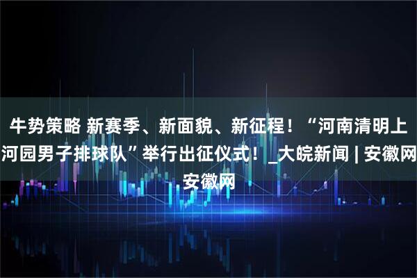 牛势策略 新赛季、新面貌、新征程！“河南清明上河园男子排球队”举行出征仪式！_大皖新闻 | 安徽网