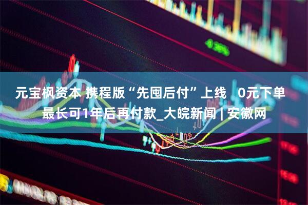 元宝枫资本 携程版“先囤后付”上线   0元下单  最长可1年后再付款_大皖新闻 | 安徽网