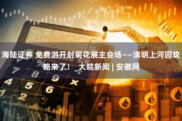 海陆证券 免费游开封菊花展主会场——清明上河园攻略来了！_大皖新闻 | 安徽网