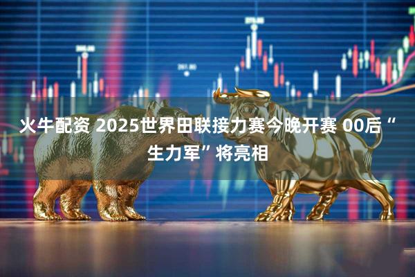 火牛配资 2025世界田联接力赛今晚开赛 00后“生力军”将亮相