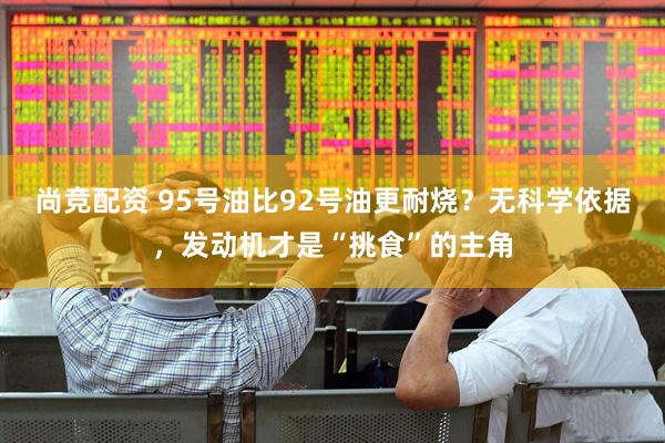 尚竞配资 95号油比92号油更耐烧？无科学依据，发动机才是“挑食”的主角