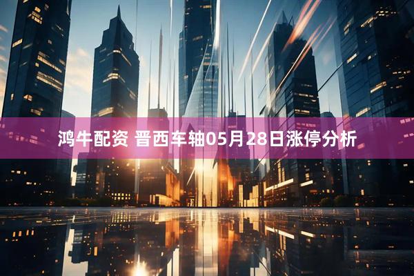 鸿牛配资 晋西车轴05月28日涨停分析