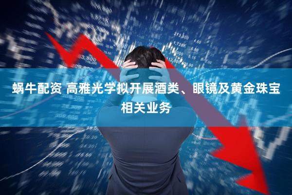 蜗牛配资 高雅光学拟开展酒类、眼镜及黄金珠宝相关业务