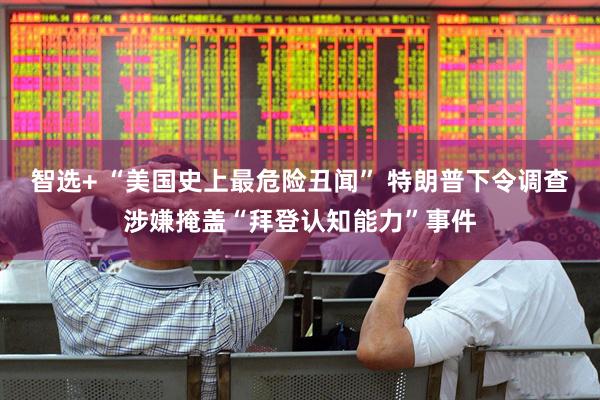 智选+ “美国史上最危险丑闻” 特朗普下令调查涉嫌掩盖“拜登认知能力”事件