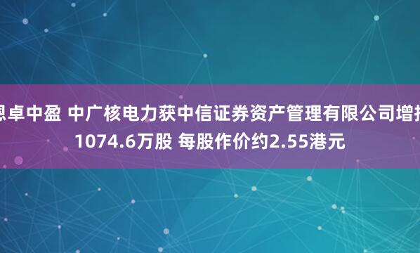 恩卓中盈 中广核电力获中信证券资产管理有限公司增持1074.6万股 每股作价约2.55港元