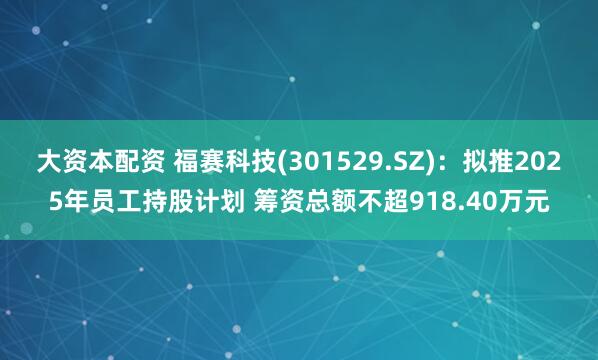 大资本配资 福赛科技(301529.SZ)：拟推2025年员工持股计划 筹资总额不超918.40万元