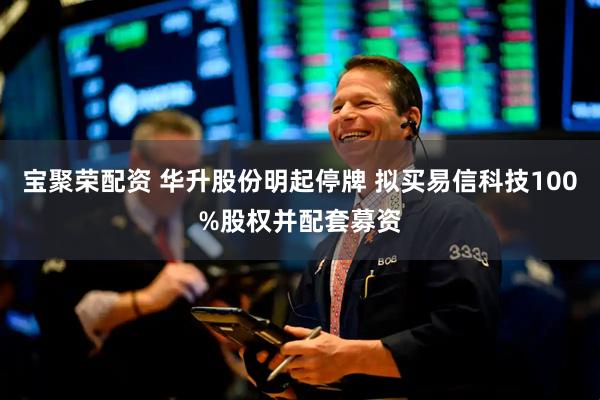 宝聚荣配资 华升股份明起停牌 拟买易信科技100%股权并配套募资