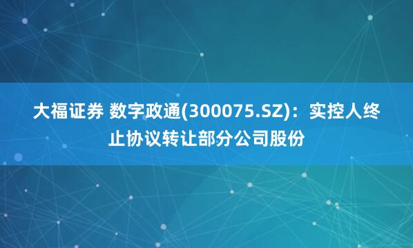 大福证券 数字政通(300075.SZ)：实控人终止协议转让部分公司股份