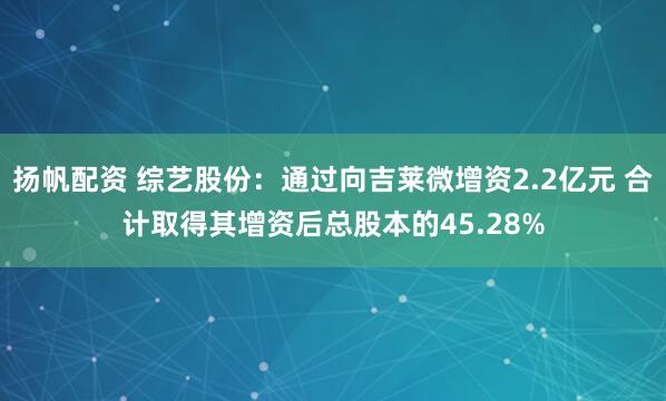 扬帆配资 综艺股份：通过向吉莱微增资2.2亿元 合计取得其增资后总股本的45.28%
