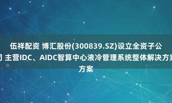 伍祥配资 博汇股份(300839.SZ)设立全资子公司 主营IDC、AIDC智算中心液冷管理系统整体解决方案