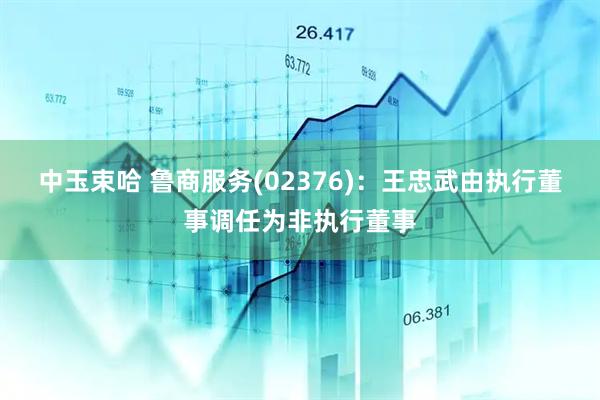 中玉束哈 鲁商服务(02376)：王忠武由执行董事调任为非执行董事