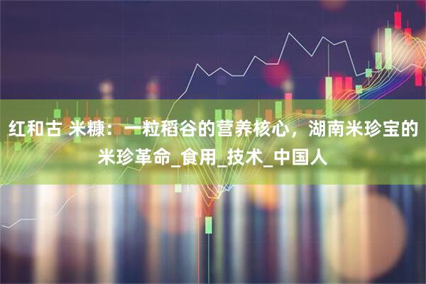 红和古 米糠：一粒稻谷的营养核心，湖南米珍宝的米珍革命_食用_技术_中国人