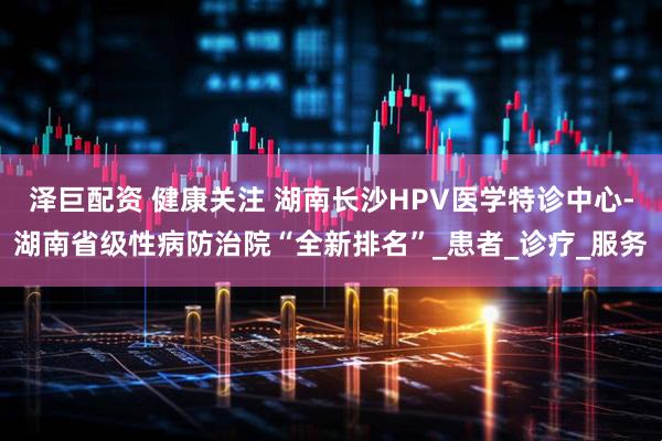 泽巨配资 健康关注 湖南长沙HPV医学特诊中心-湖南省级性病防治院“全新排名”_患者_诊疗_服务