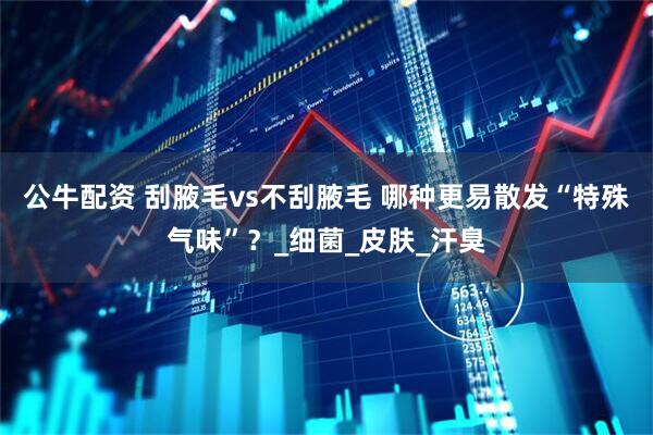 公牛配资 刮腋毛vs不刮腋毛 哪种更易散发“特殊气味”？_细菌_皮肤_汗臭