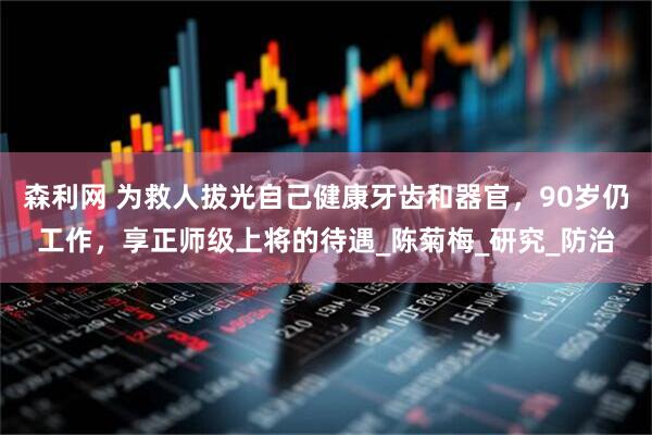 森利网 为救人拔光自己健康牙齿和器官，90岁仍工作，享正师级上将的待遇_陈菊梅_研究_防治