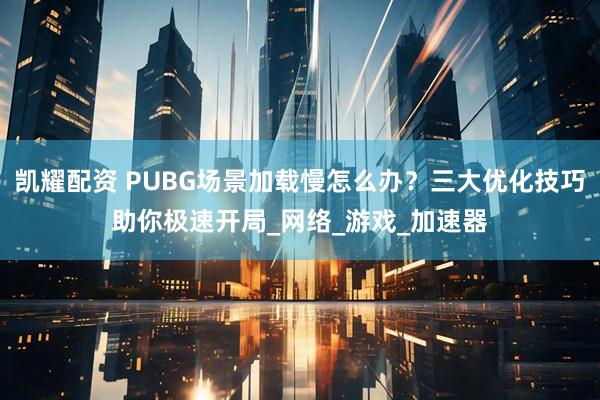 凯耀配资 PUBG场景加载慢怎么办？三大优化技巧助你极速开局_网络_游戏_加速器