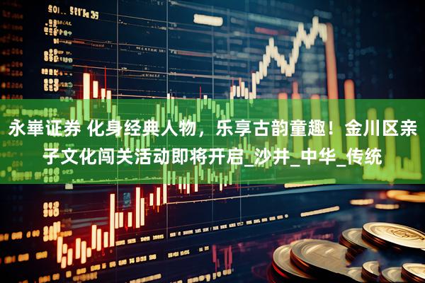 永崋证券 化身经典人物，乐享古韵童趣！金川区亲子文化闯关活动即将开启_沙井_中华_传统