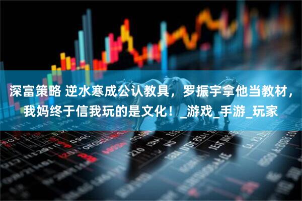 深富策略 逆水寒成公认教具，罗振宇拿他当教材，我妈终于信我玩的是文化！_游戏_手游_玩家