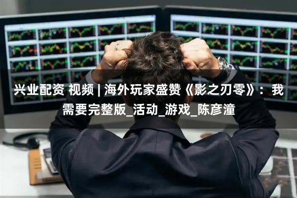 兴业配资 视频 | 海外玩家盛赞《影之刃零》：我需要完整版_活动_游戏_陈彦潼