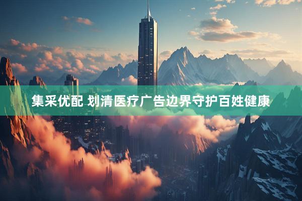 集采优配 划清医疗广告边界守护百姓健康